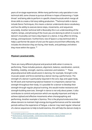 years of on-stage experiences. While many performers only specialise in one
technical skill, some choose to pursue all three in hopes of becoming a "triple
threat" and being able to perform in specific shows/musicals which merge all
three skills to create a full story telling production. 39
Technical skills in dance
include Dance Techniques, this means a dancer understands dance vocabulary
and has the ability to execute dance steps, movements, and sequences
accurately. Another technical skill is Musicality this is an understanding of the
rhythm, tempo, and phrasing of the music you are dancing to which is crucial. A
dancer’s musicality can have a big impact on a dance, it may affect its timing,
energy, and expression. Furthermore, Use of Space is a key technical skill, it
helps a performer Be aware of and use the space around them effectively, this
includes the direction they are facing, their levels, and pathways and where
they move within the space. 40
Physical / practical skills:
There are many different physical and practical skills when it comes to
performing. These includes posture, alignment, balance, coordination, control,
flexibility, mobility, strength, stamina, extension and isolation. 41
These
physical/practical skills would assist in dancing. For example, Strength is the
muscular power and force exerted by a dancer during a performance. The
strength of a dancer is particularly required in the core, legs and upper body,
for lift work and maintaining balance however it is important a dancer has
strength throughout their body. It is possible for a dancer to Develop their
strength through regular physical training, this would involve resistance and
strength-building exercises. Strength in dance is not only about power, it also
contributes to control and precision which are equally important and help to
achieve stylised and effective movements when choreographing and
performing. Another example is Stamina. This is the physical endurance that
allows dancers to maintain high-energy during performances and for extended
periods without the experience of fatigue. a dancer may need regular rehearsal
of a dance sequences to help to build stamina, this will help the dancers body to
39
A compete guide to performer skills (and how to improve them) | Indeed.com UK
40
Performance: Technical Skills – GCSE Dance AQA Revision – Study Rocket
41
AQA | Dance | GCSE | GCSE Dance
 