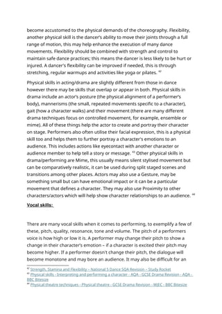 become accustomed to the physical demands of the choreography. Flexibility,
another physical skill is the dancer’s ability to move their joints through a full
range of motion, this may help enhance the execution of many dance
movements. Flexibility should be combined with strength and control to
maintain safe dance practices; this means the dancer is less likely to be hurt or
injured. A dancer's flexibility can be improved if needed, this is through
stretching, regular warmups and activities like yoga or pilates. 42
Physical skills in acting/drama are slightly different from those in dance
however there may be skills that overlap or appear in both. Physical skills in
drama include an actor’s posture (the physical alignment of a performer’s
body), mannerisms (the small, repeated movements specific to a character),
gait (how a character walks) and their movement (there are many different
drama techniques focus on controlled movement, for example, ensemble or
mime). All of these things help the actor to create and portray their character
on stage. Performers also often utilise their facial expression, this is a physical
skill too and helps them to further portray a character's emotions to an
audience. This includes actions like eyecontact with another character or
audience member to help tell a story or message. 43
Other physical skills in
drama/performing are Mime, this usually means silent stylised movement but
can be comparatively realistic, it can be used during split staged scenes and
transitions among other places. Actors may also use a Gesture, may be
something small but can have emotional impact or it can be a particular
movement that defines a character. They may also use Proximity to other
characters/actors which will help show character relationships to an audience. 44
Vocal skills:
There are many vocal skills when it comes to performing, to exemplify a few of
these, pitch, quality, resonance, tone and volume. The pitch of a performers
voice is how high or low it is. A performer may change their pitch to show a
change in their character’s emotion – if a character is excited their pitch may
become higher. If a performer doesn't change their pitch, the dialogue will
become monotone and may bore an audience. It may also be difficult for an
42
Strength, Stamina and Flexibility – National 5 Dance SQA Revision – Study Rocket
43
Physical skills - Interpreting and performing a character - AQA - GCSE Drama Revision - AQA -
BBC Bitesize
44
Physical theatre techniques - Physical theatre - GCSE Drama Revision - WJEC - BBC Bitesize
 
