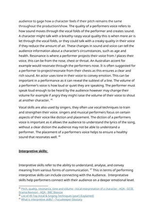audience to gage how a character feels if their pitch remains the same
throughout the production/show. The quality of a performers voice refers to
how sound moves through the vocal folds of the performer and creates sound.
A character might talk with a breathy raspy vocal quality this is when more air is
let through the vocal folds, or they could talk with a creaky quality in their voice
if they reduce the amount of air. These changes in sound and voice can tell the
audience information about a character’s circumstances, such as age and
health. Resonance is where a performer projects their voice from / places their
voice, this can be from the nose, chest or throat. An Australian accent for
example would resonate through the performers nose. It is often suggested for
a performer to project/resonate from their chests as this ensures a clear and
rich sound. An actor uses tone in their voice to convey emotion. This can be
important in a performance as it can reveal the subtext of a line. The volume of
a performer’s voice is how loud or quiet they are speaking. The performer must
speak loud enough to be heard by the audience however may change their
volume for example if angry they might raise the volume of their voice to shout
at another character. 45
Vocal skills are also used by singers, they often use vocal techniques to train
and strengthen their voice. singers and musical performers focus on certain
aspects of their voice like diction and placement. The diction of a performers
voice is important as it allows the audience to understand the lyrics of the song,
without a clear diction the audience may not be able to understand a
performer. The placement of a performers voice helps to ensure a healthy
sound that resonates well. 46
Interpretive skills:
Interpretive skills refer to the ability to understand, analyse, and convey
meaning from various forms of communication. 47
This in terms of performing
interpretive skills can include connecting with the Audience. Interpretative
skills help performers connect with their audience on a deeper emotional level.
45
Pitch, quality, resonance, tone and volume - Vocal interpretation of a character - AQA - GCSE
Drama Revision - AQA - BBC Bitesize
46
List of 49 Top Vocal & Singing Techniques [year] [Explained]
47
What is interpretive skills? – Focuskeeper Glossary
 