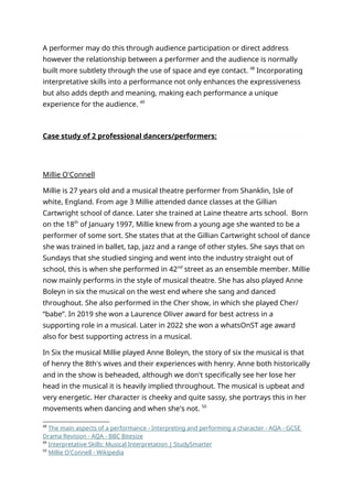 A performer may do this through audience participation or direct address
however the relationship between a performer and the audience is normally
built more subtlety through the use of space and eye contact. 48
Incorporating
interpretative skills into a performance not only enhances the expressiveness
but also adds depth and meaning, making each performance a unique
experience for the audience. 49
Case study of 2 professional dancers/performers:
Millie O'Connell
Millie is 27 years old and a musical theatre performer from Shanklin, Isle of
white, England. From age 3 Millie attended dance classes at the Gillian
Cartwright school of dance. Later she trained at Laine theatre arts school. Born
on the 18th
of January 1997, Millie knew from a young age she wanted to be a
performer of some sort. She states that at the Gillian Cartwright school of dance
she was trained in ballet, tap, jazz and a range of other styles. She says that on
Sundays that she studied singing and went into the industry straight out of
school, this is when she performed in 42nd
street as an ensemble member. Millie
now mainly performs in the style of musical theatre. She has also played Anne
Boleyn in six the musical on the west end where she sang and danced
throughout. She also performed in the Cher show, in which she played Cher/
“babe”. In 2019 she won a Laurence Oliver award for best actress in a
supporting role in a musical. Later in 2022 she won a whatsOnST age award
also for best supporting actress in a musical.
In Six the musical Millie played Anne Boleyn, the story of six the musical is that
of henry the 8th's wives and their experiences with henry. Anne both historically
and in the show is beheaded, although we don't specifically see her lose her
head in the musical it is heavily implied throughout. The musical is upbeat and
very energetic. Her character is cheeky and quite sassy, she portrays this in her
movements when dancing and when she's not. 50
48
The main aspects of a performance - Interpreting and performing a character - AQA - GCSE
Drama Revision - AQA - BBC Bitesize
49
Interpretative Skills: Musical Interpretation | StudySmarter
50
Millie O'Connell - Wikipedia
 
