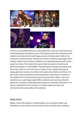 In six the musical Millie performs a solo called “don't lose your head” the dance
mainly takes place during the chorus of this performance; the movements start
smaller and simple with but with large amount of attitude which reflects her
characters carefree attitude. Towards the end the movements get bigger which
I believe reflects the characters confidence as it gradually grows as she moves
away from henry. The mood of the piece is high and seems to build as the
performance goes on. Anne (Millie's character) goes through a journey during
this song it starts as a bit of fun but as it goes on the singing, dancing and
energy get more intense, this reflects the relationship of Anne and Henry. The
piece uses sharp movement and characterization to portray her character to
the audience she is also dancing as part of a group and is often in sync and
sometime use a split stage to give Millie a place to stand and sing. Overall i
believe her character is portrayed well through her movement and dance. This
dance is important for the character as it helps explain her story and
communicate her personality to the audience.
Megan Ingram
Megan is from Birmingham, United Kingdom and is trained in ballet, tap,
breakdance, disco and rock-and-roll. She trained at Sheryl's dance academy.
 