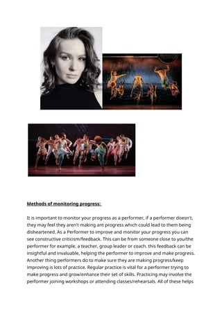 Methods of monitoring progress:
It is important to monitor your progress as a performer, if a performer doesn't,
they may feel they aren't making ant progress which could lead to them being
disheartened. As a Performer to improve and monitor your progress you can
see constructive criticism/feedback. This can be from someone close to you/the
performer for example, a teacher, group leader or coach. this feedback can be
insightful and invaluable, helping the performer to improve and make progress.
Another thing performers do to make sure they are making progress/keep
improving is lots of practice. Regular practice is vital for a performer trying to
make progress and grow/enhance their set of skills. Practicing may involve the
performer joining workshops or attending classes/rehearsals. All of these helps
 