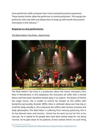 hone performers skills and gives them more real-world practice experience.
These classes further allow the performer to continuously learn. This equips the
performer with new skills and allows them to keep up with trends that present
themselves in the industry. 52
Response to a live performance:
The Mad Hatter’s Tea Party – Kate Prince:
The Mad Hatter’s Tea Party is a production about the classic characters from
Alice in Wonderland, in this adaptation the characters all suffer with a mental
illness and have been therefore locked away in an asylum. The Queen of Hearts
has anger issues, she is unable to control her temper as she suffers with
borderline personality disorder (BPD), Alice is confused about just how big or
small her body actually is, this is because she suffers with nervous anorexia and
body dysmorphia, The Mad Hatter is suffering from mercury poisoning, this is
he has blurred vision and tremors, Ernest has his work cut out for him at his
new job. He is tasked to fix people who have been locked away for not being
‘normal’. As he gets closer to his patients, Ernest realises there's no such thing
52
A compete guide to performer skills (and how to improve them) | Indeed.com UK
 