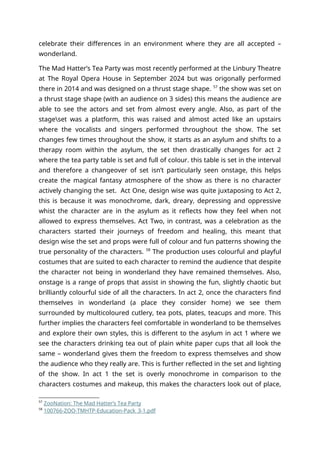 celebrate their differences in an environment where they are all accepted –
wonderland.
The Mad Hatter’s Tea Party was most recently performed at the Linbury Theatre
at The Royal Opera House in September 2024 but was origonally performed
there in 2014 and was designed on a thrust stage shape. 57
the show was set on
a thrust stage shape (with an audience on 3 sides) this means the audience are
able to see the actors and set from almost every angle. Also, as part of the
stageset was a platform, this was raised and almost acted like an upstairs
where the vocalists and singers performed throughout the show. The set
changes few times throughout the show, it starts as an asylum and shifts to a
therapy room within the asylum, the set then drastically changes for act 2
where the tea party table is set and full of colour. this table is set in the interval
and therefore a changeover of set isn’t particularly seen onstage, this helps
create the magical fantasy atmosphere of the show as there is no character
actively changing the set. Act One, design wise was quite juxtaposing to Act 2,
this is because it was monochrome, dark, dreary, depressing and oppressive
whist the character are in the asylum as it reflects how they feel when not
allowed to express themselves. Act Two, in contrast, was a celebration as the
characters started their journeys of freedom and healing, this meant that
design wise the set and props were full of colour and fun patterns showing the
true personality of the characters. 58
The production uses colourful and playful
costumes that are suited to each character to remind the audience that despite
the character not being in wonderland they have remained themselves. Also,
onstage is a range of props that assist in showing the fun, slightly chaotic but
brilliantly colourful side of all the characters. In act 2, once the characters find
themselves in wonderland (a place they consider home) we see them
surrounded by multicoloured cutlery, tea pots, plates, teacups and more. This
further implies the characters feel comfortable in wonderland to be themselves
and explore their own styles, this is different to the asylum in act 1 where we
see the characters drinking tea out of plain white paper cups that all look the
same – wonderland gives them the freedom to express themselves and show
the audience who they really are. This is further reflected in the set and lighting
of the show. In act 1 the set is overly monochrome in comparison to the
characters costumes and makeup, this makes the characters look out of place,
57
ZooNation: The Mad Hatter’s Tea Party
58
100766-ZOO-TMHTP-Education-Pack_3-1.pdf
 