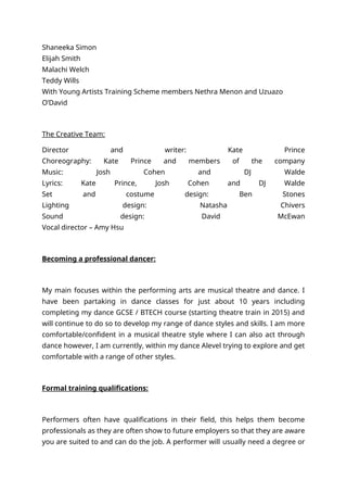 Shaneeka Simon
Elijah Smith
Malachi Welch
Teddy Wills
With Young Artists Training Scheme members Nethra Menon and Uzuazo
O’David
The Creative Team:
Director and writer: Kate Prince
Choreography: Kate Prince and members of the company
Music: Josh Cohen and DJ Walde
Lyrics: Kate Prince, Josh Cohen and DJ Walde
Set and costume design: Ben Stones
Lighting design: Natasha Chivers
Sound design: David McEwan
Vocal director – Amy Hsu
Becoming a professional dancer:
My main focuses within the performing arts are musical theatre and dance. I
have been partaking in dance classes for just about 10 years including
completing my dance GCSE / BTECH course (starting theatre train in 2015) and
will continue to do so to develop my range of dance styles and skills. I am more
comfortable/confident in a musical theatre style where I can also act through
dance however, I am currently, within my dance Alevel trying to explore and get
comfortable with a range of other styles.
Formal training qualifications:
Performers often have qualifications in their field, this helps them become
professionals as they are often show to future employers so that they are aware
you are suited to and can do the job. A performer will usually need a degree or
 