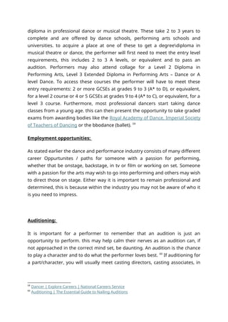 diploma in professional dance or musical theatre. These take 2 to 3 years to
complete and are offered by dance schools, performing arts schools and
universities. to acquire a place at one of these to get a degreediploma in
musical theatre or dance, the performer will first need to meet the entry level
requirements, this includes 2 to 3 A levels, or equivalent and to pass an
audition. Performers may also attend collage for a Level 2 Diploma in
Performing Arts, Level 3 Extended Diploma in Performing Arts – Dance or A
level Dance. To access these courses the performer will have to meet these
entry requirements: 2 or more GCSEs at grades 9 to 3 (A* to D), or equivalent,
for a level 2 course or 4 or 5 GCSEs at grades 9 to 4 (A* to C), or equivalent, for a
level 3 course. Furthermore, most professional dancers start taking dance
classes from a young age. this can then present the opportunity to take graded
exams from awarding bodies like the Royal Academy of Dance, Imperial Society
of Teachers of Dancing or the bbodance (ballet). 59
Employment opportunities:
As stated earlier the dance and performance industry consists of many different
career Oppurtunites / paths for someone with a passion for performing,
whether that be onstage, backstage, in tv or film or working on set. Someone
with a passion for the arts may wish to go into performing and others may wish
to direct those on stage. Either way it is important to remain professional and
determined, this is because within the industry you may not be aware of who it
is you need to impress.
Auditioning:
It is important for a performer to remember that an audition is just an
opportunity to perform. this may help calm their nerves as an audition can, if
not approached in the correct mind set, be daunting. An audition is the chance
to play a character and to do what the performer loves best. 60
If auditioning for
a part/character, you will usually meet casting directors, casting associates, in
59
Dancer | Explore Careers | National Careers Service
60
Auditioning | The Essential Guide to Nailing Auditions
 