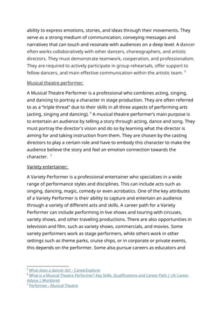 ability to express emotions, stories, and ideas through their movements. They
serve as a strong medium of communication, conveying messages and
narratives that can touch and resonate with audiences on a deep level. A dancer
often works collaboratively with other dancers, choreographers, and artistic
directors. They must demonstrate teamwork, cooperation, and professionalism.
They are required to actively participate in group rehearsals, offer support to
fellow dancers, and main effective communication within the artistic team. 5
Musical theatre performer:
A Musical Theatre Performer is a professional who combines acting, singing,
and dancing to portray a character in stage production. They are often referred
to as a “triple threat” due to their skills in all three aspects of performing arts
(acting, singing and dancing). 6
A musical theatre performer’s main purpose is
to entertain an audience by telling a story through acting, dance and song. They
must portray the director's vision and do so by learning what the director is
aiming for and taking instruction from them. They are chosen by the casting
directors to play a certain role and have to embody this character to make the
audience believe the story and feel an emotion connection towards the
character. 7
Variety entertainer:
A Variety Performer is a professional entertainer who specializes in a wide
range of performance styles and disciplines. This can include acts such as
singing, dancing, magic, comedy or even acrobatics. One of the key attributes
of a Variety Performer is their ability to capture and entertain an audience
through a variety of different acts and skills. A career path for a Variety
Performer can include performing in live shows and touring with circuses,
variety shows, and other traveling productions. There are also opportunities in
television and film, such as variety shows, commercials, and movies. Some
variety performers work as stage performers, while others work in other
settings such as theme parks, cruise ships, or in corporate or private events,
this depends on the performer. Some also pursue careers as educators and
5
What does a dancer do? - CareerExplorer
6
What is a Musical Theatre Performer? Key Skills, Qualifications and Career Path | UK Career
Advice | Workbred
7
Performer - Musical Theatre
 