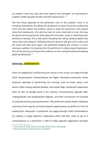 an audition room you may also meet agents and managers, an accompanist,
audition reader equality monitor and the creative team. 61
The first thing expected of the performer once in the audition room is to
introduce themselves. this allows the performer to meet the person auditioning
them and also allows the audition panel to meet the performer and acquire
some first impressions. this will then lead to some small talk or chat, this may
be about how the performer feels about the character, script or what they have
worked on recently. This is then when the performer will be asked to deliver the
scene they have prepare. Following that the director will give some notes and
the scene will take place again, the performer keeping the criticism in mind.
during an audition it is important for the performer to make a good impression,
this can be done by arriving to the audition on time, being focused and keeping
polite /professional. 62
University: SCREENSHOTS!!
If you are applying to a performing arts course in the uk you can apply through
UCAS Conservatoires. Conservatoires are higher education institutions, these
institutes specialise in performing arts training, such as music, dance, and
drama. Often having tailored facilities, that would help a performer experience
what it's like to actually work in the industry. Conservatoires typically offer
undergraduate and postgraduate degrees, and their curriculums are focused
on practical training and performance. The performer would receive individual
instruction from experts and have frequent opportunities to perform in front of
audiences/in showcases. A performer can apply through UCAS conservatoires
by creating a single electronic application which will then send to up to 6
conservatoires or a performer is able to make separate applications through
61
The Audition Process: What Are Acting Auditions Like? | Backstage
62
How to Audition: a Guide for Actors | StarNow
 