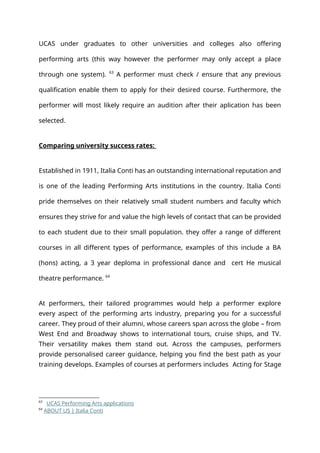 UCAS under graduates to other universities and colleges also offering
performing arts (this way however the performer may only accept a place
through one system). 63
A performer must check / ensure that any previous
qualification enable them to apply for their desired course. Furthermore, the
performer will most likely require an audition after their aplication has been
selected.
Comparing university success rates:
Established in 1911, Italia Conti has an outstanding international reputation and
is one of the leading Performing Arts institutions in the country. Italia Conti
pride themselves on their relatively small student numbers and faculty which
ensures they strive for and value the high levels of contact that can be provided
to each student due to their small population. they offer a range of different
courses in all different types of performance, examples of this include a BA
(hons) acting, a 3 year deploma in professional dance and cert He musical
theatre performance. 64
At performers, their tailored programmes would help a performer explore
every aspect of the performing arts industry, preparing you for a successful
career. They proud of their alumni, whose careers span across the globe – from
West End and Broadway shows to international tours, cruise ships, and TV.
Their versatility makes them stand out. Across the campuses, performers
provide personalised career guidance, helping you find the best path as your
training develops. Examples of courses at performers includes Acting for Stage
63
UCAS Performing Arts applications
64
ABOUT US | Italia Conti
 