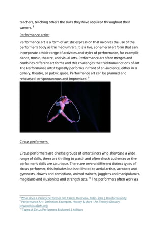 teachers, teaching others the skills they have acquired throughout their
careers. 8
Performance artist:
Performance art is a form of artistic expression that involves the use of the
performer’s body as the medium/art. It is a live, ephemeral art form that can
incorporate a wide range of activities and styles of performance, for example,
dance, music, theatre, and visual arts. Performance art often merges and
combines different art forms and this challenges the traditional notions of art.
The Performance artist typically performs in front of an audience, either in a
gallery, theatre, or public space. Performance art can be planned and
rehearsed, or spontaneous and improvised. 9
Circus performers:
Circus performers are diverse groups of entertainers who showcase a wide
range of skills, these are thrilling to watch and often shock audiences as the
performer’s skills are so unique. There are several different distinct types of
circus performer, this includes but isn't limited to aerial artists, acrobats and
gymnasts, clowns and comedians, animal trainers, jugglers and manipulators,
magicians and illusionists and strength acts. 10
The performers often work as
8
What does a Variety Performer do? Career Overview, Roles, Jobs | HireforDiversity
9
Performance Art - Definition, Examples, History & More - Art Theory Glossary -
jerwoodvisualarts.org
10
Types of Circus Performers Explained | Ablison
 