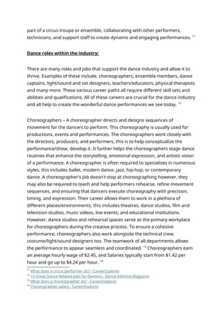 part of a circus troupe or ensemble, collaborating with other performers,
technicians, and support staff to create dynamic and engaging performances. 11
Dance roles within the industry:
There are many roles and jobs that support the dance industry and allow it to
thrive. Examples of these include, choreographers, ensemble members, dance
captains, light/sound and set designers, teachers/educators, physical therapists
and many more. These various career paths all require different skill sets and
abilities and qualifications. All of these careers are crucial for the dance industry
and all help to create the wonderful dance performances we see today. 12
Choreographers – A choreographer directs and designs sequences of
movement for the dancers to perform. This choreography is usually used for
productions, events and performances. The choreographers work closely with
the directors, producers, and performers, this is to help conceptualize the
performance/show, develop it. It further helps the choreographers stage dance
routines that enhance the storytelling, emotional expression, and artistic vision
of a performance. A choreographer is often required to specializes in numerous
styles, this includes ballet, modern dance, jazz, hip-hop, or contemporary
dance. A choreographer's job doesn't stop at choreographing however, they
may also be required to teach and help performers rehearse, refine movement
sequences, and ensuring that dancers execute choreography with precision,
timing, and expression. Their career allows them to work in a plethora of
different places/environments, this includes theatres, dance studios, film and
television studios, music videos, live events, and educational institutions.
However, dance studios and rehearsal spaces serve as the primary workplace
for choreographers during the creative process. To ensure a cohesive
performance, choreographers also work alongside the technical crew,
costume/light/sound designers too. The teamwork of all departments allows
the performance to appear seamless and coordinated. 13
Choreographers earn
an average hourly wage of $2.45, and Salaries typically start from $1.42 per
hour and go up to $4.24 per hour. 14
11
What does a circus performer do? - CareerExplorer
12
15 Great Dance-Related Jobs for Dancers - Dance Informa Magazine
13
What does a choreographer do? - CareerExplorer
14
Choreographer salary ‐ CareerExplorer
 