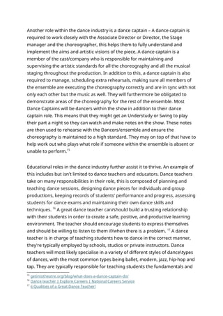 Another role within the dance industry is a dance captain – A dance captain is
required to work closely with the Associate Director or Director, the Stage
manager and the choreographer, this helps them to fully understand and
implement the aims and artistic visions of the piece. A dance captain is a
member of the cast/company who is responsible for maintaining and
supervising the artistic standards for all the choreography and all the musical
staging throughout the production. In addition to this, a dance captain is also
required to manage, scheduling extra rehearsals, making sure all members of
the ensemble are executing the choreography correctly and are in sync with not
only each other but the music as well. They will furthermore be obligated to
demonstrate areas of the choreography for the rest of the ensemble. Most
Dance Captains will be dancers within the show in addition to their dance
captain role. This means that they might get an Understudy or Swing to play
their part a night so they can watch and make notes on the show. These notes
are then used to rehearse with the Dancers/ensemble and ensure the
choreography is maintained to a high standard. They may on top of that have to
help work out who plays what role if someone within the ensemble is absent or
unable to perform.15
Educational roles in the dance industry further assist it to thrive. An example of
this includes but isn't limited to dance teachers and educators. Dance teachers
take on many responsibilities in their role, this is composed of planning and
teaching dance sessions, designing dance pieces for individuals and group
productions, keeping records of students' performance and progress, assessing
students for dance exams and maintaining their own dance skills and
techniques. 16
A great dance teacher can/should build a trusting relationship
with their students in order to create a safe, positive, and productive learning
environment. The teacher should encourage students to express themselves
and should be willing to listen to them if/when there is a problem. 17
A dance
teacher is in charge of teaching students how to dance in the correct manner,
they're typically employed by schools, studios or private instructors. Dance
teachers will most likely specialise in a variety of different styles of dancetypes
of dances, with the most common types being ballet, modern, jazz, hip-hop and
tap. They are typically responsible for teaching students the fundamentals and
15
getintotheatre.org/blog/what-does-a-dance-captain-do/
16
Dance teacher | Explore Careers | National Careers Service
17
6 Qualities of a Great Dance Teacher!
 