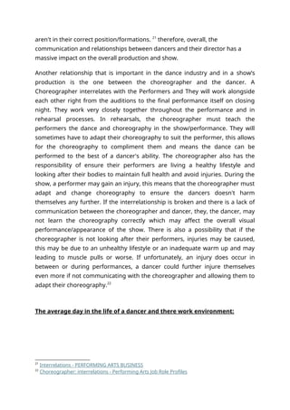 aren't in their correct position/formations. 21
therefore, overall, the
communication and relationships between dancers and their director has a
massive impact on the overall production and show.
Another relationship that is important in the dance industry and in a show’s
production is the one between the choreographer and the dancer. A
Choreographer interrelates with the Performers and They will work alongside
each other right from the auditions to the final performance itself on closing
night. They work very closely together throughout the performance and in
rehearsal processes. In rehearsals, the choreographer must teach the
performers the dance and choreography in the show/performance. They will
sometimes have to adapt their choreography to suit the performer, this allows
for the choreography to compliment them and means the dance can be
performed to the best of a dancer's ability. The choreographer also has the
responsibility of ensure their performers are living a healthy lifestyle and
looking after their bodies to maintain full health and avoid injuries. During the
show, a performer may gain an injury, this means that the choreographer must
adapt and change choreography to ensure the dancers doesn't harm
themselves any further. If the interrelationship is broken and there is a lack of
communication between the choreographer and dancer, they, the dancer, may
not learn the choreography correctly which may affect the overall visual
performance/appearance of the show. There is also a possibility that if the
choreographer is not looking after their performers, injuries may be caused,
this may be due to an unhealthy lifestyle or an inadequate warm up and may
leading to muscle pulls or worse. If unfortunately, an injury does occur in
between or during performances, a dancer could further injure themselves
even more if not communicating with the choreographer and allowing them to
adapt their choreography.22
The average day in the life of a dancer and there work environment:
21
Interrelations - PERFORMING ARTS BUSINESS
22
Choreographer: interrelations - Performing Arts Job Role Profiles
 