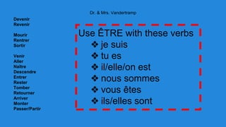 Dr. & Mrs. Vandertramp 
Devenir 
Revenir 
Mourir 
Rentrer 
Sortir 
Venir 
Aller 
Naître 
Descendre 
Entrer 
Rester 
Tomber 
Retourner 
Arriver 
Monter 
Passer/Partir 
Use ÊTRE with these verbs 
❖ je suis 
❖ tu es 
❖ il/elle/on est 
❖ nous sommes 
❖ vous êtes 
❖ ils/elles sont 
 