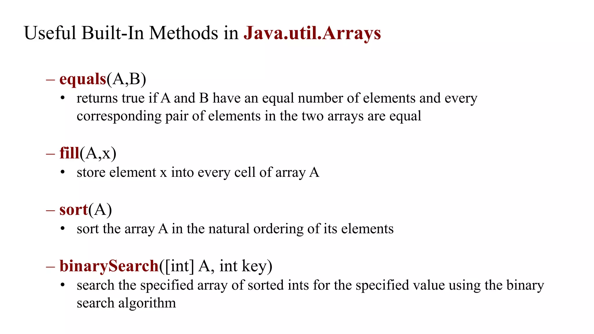 Useful Built-In Methods in Java.util.Arrays
– equals(A,B)
• returns true if A and B have an equal number of elements and every
corresponding pair of elements in the two arrays are equal
– fill(A,x)
• store element x into every cell of array A
– sort(A)
• sort the array A in the natural ordering of its elements
– binarySearch([int] A, int key)
• search the specified array of sorted ints for the specified value using the binary
search algorithm
 