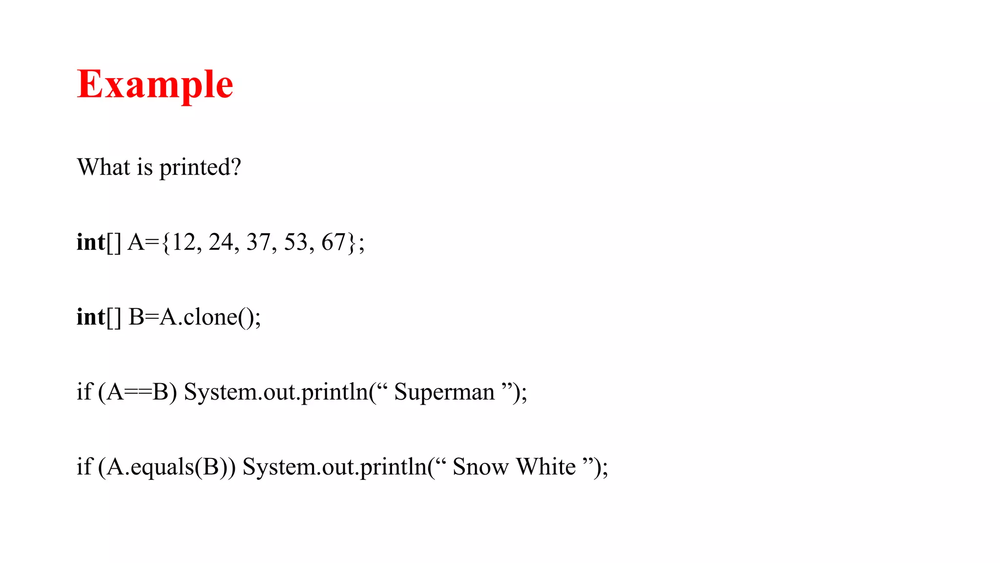 Example
What is printed?
int[] A={12, 24, 37, 53, 67};
int[] B=A.clone();
if (A==B) System.out.println(“ Superman ”);
if (A.equals(B)) System.out.println(“ Snow White ”);
 