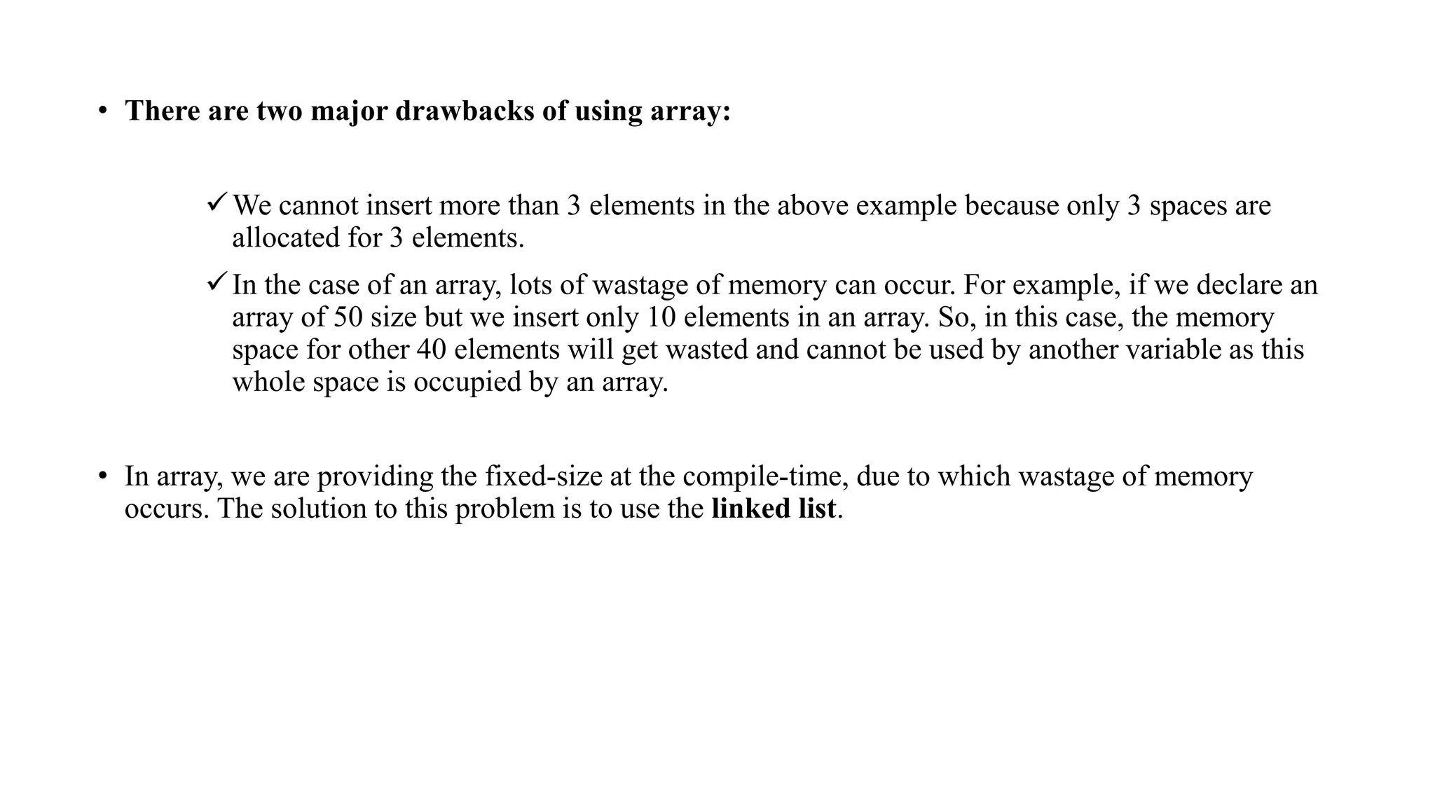 • There are two major drawbacks of using array:
We cannot insert more than 3 elements in the above example because only 3 spaces are
allocated for 3 elements.
In the case of an array, lots of wastage of memory can occur. For example, if we declare an
array of 50 size but we insert only 10 elements in an array. So, in this case, the memory
space for other 40 elements will get wasted and cannot be used by another variable as this
whole space is occupied by an array.
• In array, we are providing the fixed-size at the compile-time, due to which wastage of memory
occurs. The solution to this problem is to use the linked list.
 
