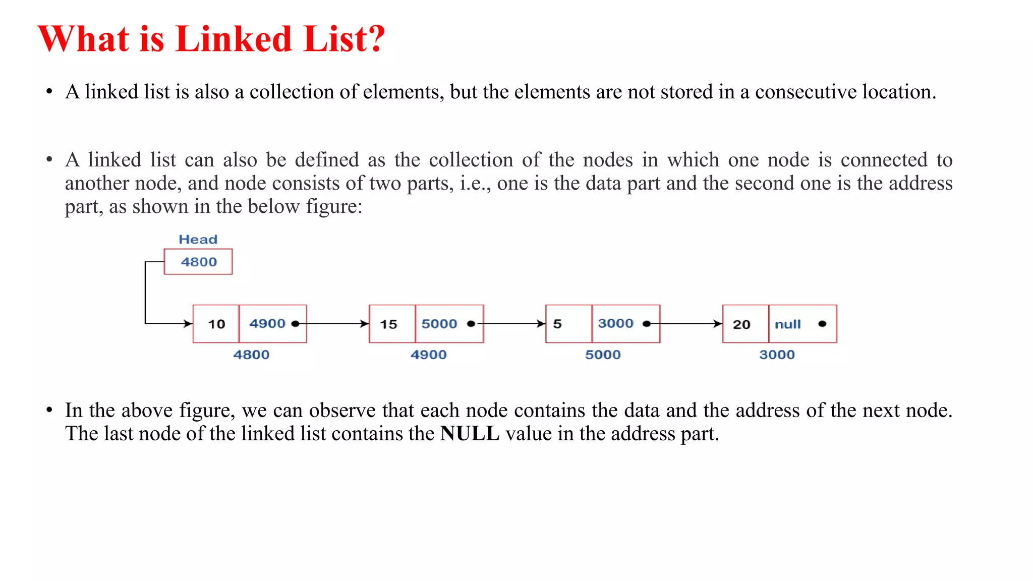 What is Linked List?
• A linked list is also a collection of elements, but the elements are not stored in a consecutive location.
• A linked list can also be defined as the collection of the nodes in which one node is connected to
another node, and node consists of two parts, i.e., one is the data part and the second one is the address
part, as shown in the below figure:
• In the above figure, we can observe that each node contains the data and the address of the next node.
The last node of the linked list contains the NULL value in the address part.
 