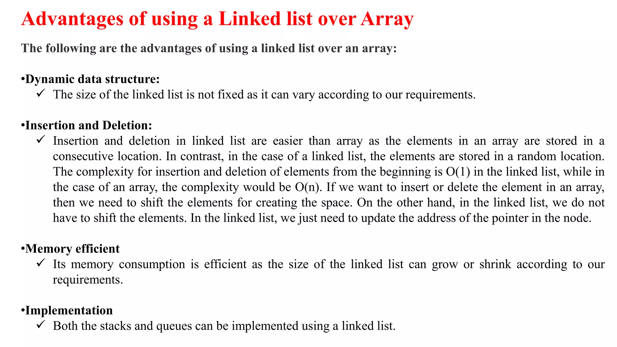 Advantages of using a Linked list over Array
The following are the advantages of using a linked list over an array:
•Dynamic data structure:
 The size of the linked list is not fixed as it can vary according to our requirements.
•Insertion and Deletion:
 Insertion and deletion in linked list are easier than array as the elements in an array are stored in a
consecutive location. In contrast, in the case of a linked list, the elements are stored in a random location.
The complexity for insertion and deletion of elements from the beginning is O(1) in the linked list, while in
the case of an array, the complexity would be O(n). If we want to insert or delete the element in an array,
then we need to shift the elements for creating the space. On the other hand, in the linked list, we do not
have to shift the elements. In the linked list, we just need to update the address of the pointer in the node.
•Memory efficient
 Its memory consumption is efficient as the size of the linked list can grow or shrink according to our
requirements.
•Implementation
 Both the stacks and queues can be implemented using a linked list.
 