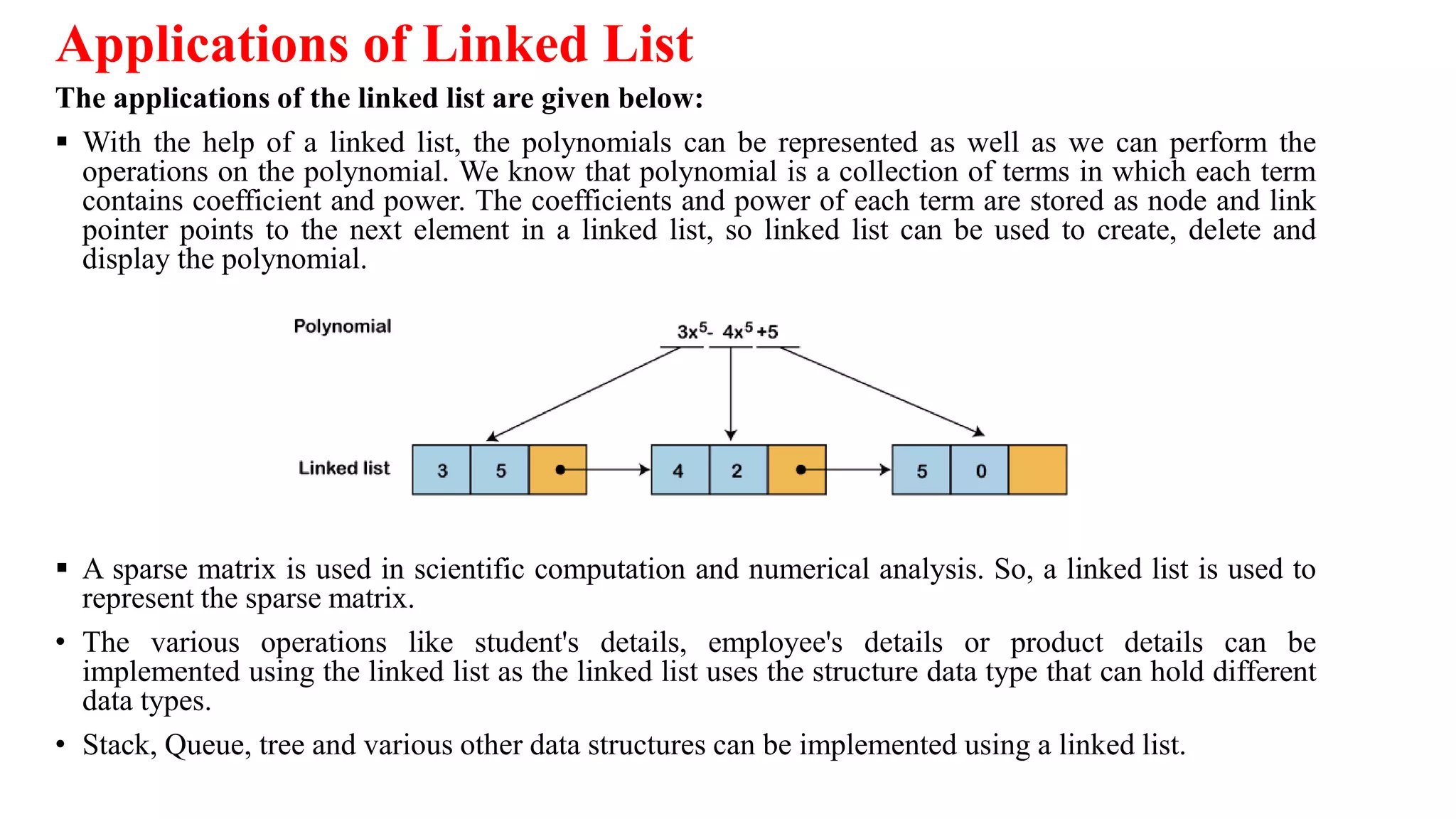 Applications of Linked List
The applications of the linked list are given below:
 With the help of a linked list, the polynomials can be represented as well as we can perform the
operations on the polynomial. We know that polynomial is a collection of terms in which each term
contains coefficient and power. The coefficients and power of each term are stored as node and link
pointer points to the next element in a linked list, so linked list can be used to create, delete and
display the polynomial.
 A sparse matrix is used in scientific computation and numerical analysis. So, a linked list is used to
represent the sparse matrix.
• The various operations like student's details, employee's details or product details can be
implemented using the linked list as the linked list uses the structure data type that can hold different
data types.
• Stack, Queue, tree and various other data structures can be implemented using a linked list.
 