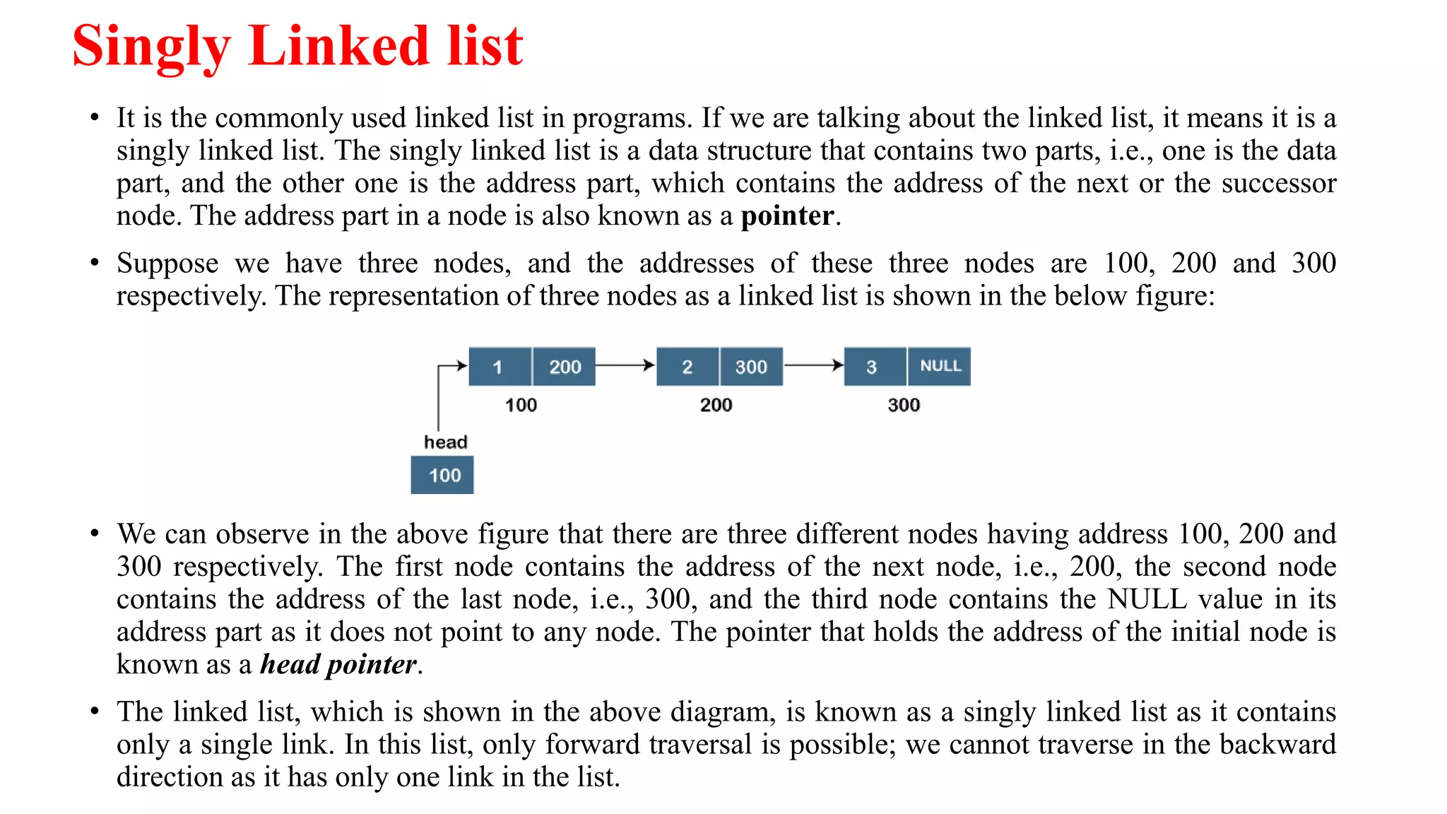 Singly Linked list
• It is the commonly used linked list in programs. If we are talking about the linked list, it means it is a
singly linked list. The singly linked list is a data structure that contains two parts, i.e., one is the data
part, and the other one is the address part, which contains the address of the next or the successor
node. The address part in a node is also known as a pointer.
• Suppose we have three nodes, and the addresses of these three nodes are 100, 200 and 300
respectively. The representation of three nodes as a linked list is shown in the below figure:
• We can observe in the above figure that there are three different nodes having address 100, 200 and
300 respectively. The first node contains the address of the next node, i.e., 200, the second node
contains the address of the last node, i.e., 300, and the third node contains the NULL value in its
address part as it does not point to any node. The pointer that holds the address of the initial node is
known as a head pointer.
• The linked list, which is shown in the above diagram, is known as a singly linked list as it contains
only a single link. In this list, only forward traversal is possible; we cannot traverse in the backward
direction as it has only one link in the list.
 