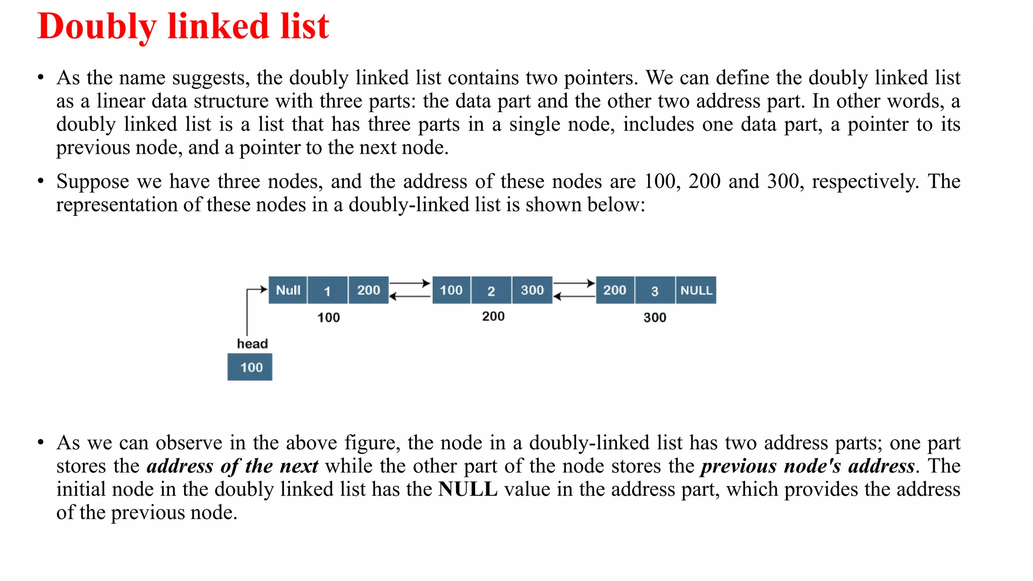 Doubly linked list
• As the name suggests, the doubly linked list contains two pointers. We can define the doubly linked list
as a linear data structure with three parts: the data part and the other two address part. In other words, a
doubly linked list is a list that has three parts in a single node, includes one data part, a pointer to its
previous node, and a pointer to the next node.
• Suppose we have three nodes, and the address of these nodes are 100, 200 and 300, respectively. The
representation of these nodes in a doubly-linked list is shown below:
• As we can observe in the above figure, the node in a doubly-linked list has two address parts; one part
stores the address of the next while the other part of the node stores the previous node's address. The
initial node in the doubly linked list has the NULL value in the address part, which provides the address
of the previous node.
 