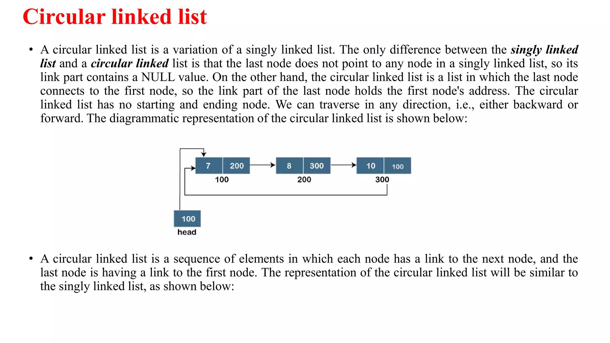 Circular linked list
• A circular linked list is a variation of a singly linked list. The only difference between the singly linked
list and a circular linked list is that the last node does not point to any node in a singly linked list, so its
link part contains a NULL value. On the other hand, the circular linked list is a list in which the last node
connects to the first node, so the link part of the last node holds the first node's address. The circular
linked list has no starting and ending node. We can traverse in any direction, i.e., either backward or
forward. The diagrammatic representation of the circular linked list is shown below:
• A circular linked list is a sequence of elements in which each node has a link to the next node, and the
last node is having a link to the first node. The representation of the circular linked list will be similar to
the singly linked list, as shown below:
 