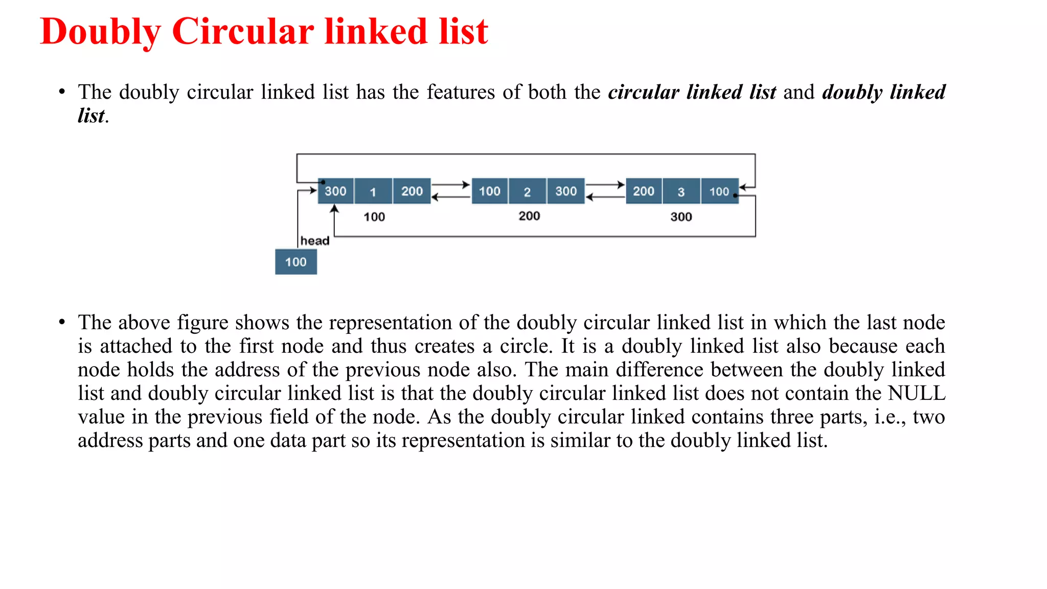 Doubly Circular linked list
• The doubly circular linked list has the features of both the circular linked list and doubly linked
list.
• The above figure shows the representation of the doubly circular linked list in which the last node
is attached to the first node and thus creates a circle. It is a doubly linked list also because each
node holds the address of the previous node also. The main difference between the doubly linked
list and doubly circular linked list is that the doubly circular linked list does not contain the NULL
value in the previous field of the node. As the doubly circular linked contains three parts, i.e., two
address parts and one data part so its representation is similar to the doubly linked list.
 
