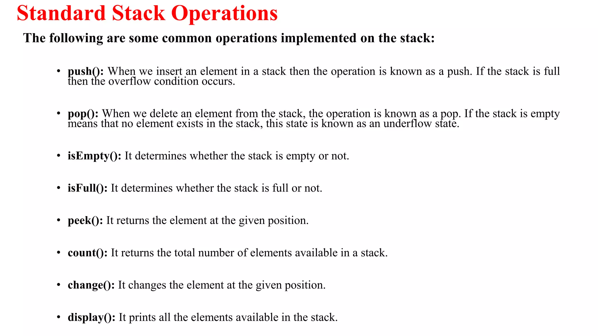 Standard Stack Operations
The following are some common operations implemented on the stack:
• push(): When we insert an element in a stack then the operation is known as a push. If the stack is full
then the overflow condition occurs.
• pop(): When we delete an element from the stack, the operation is known as a pop. If the stack is empty
means that no element exists in the stack, this state is known as an underflow state.
• isEmpty(): It determines whether the stack is empty or not.
• isFull(): It determines whether the stack is full or not.
• peek(): It returns the element at the given position.
• count(): It returns the total number of elements available in a stack.
• change(): It changes the element at the given position.
• display(): It prints all the elements available in the stack.
 