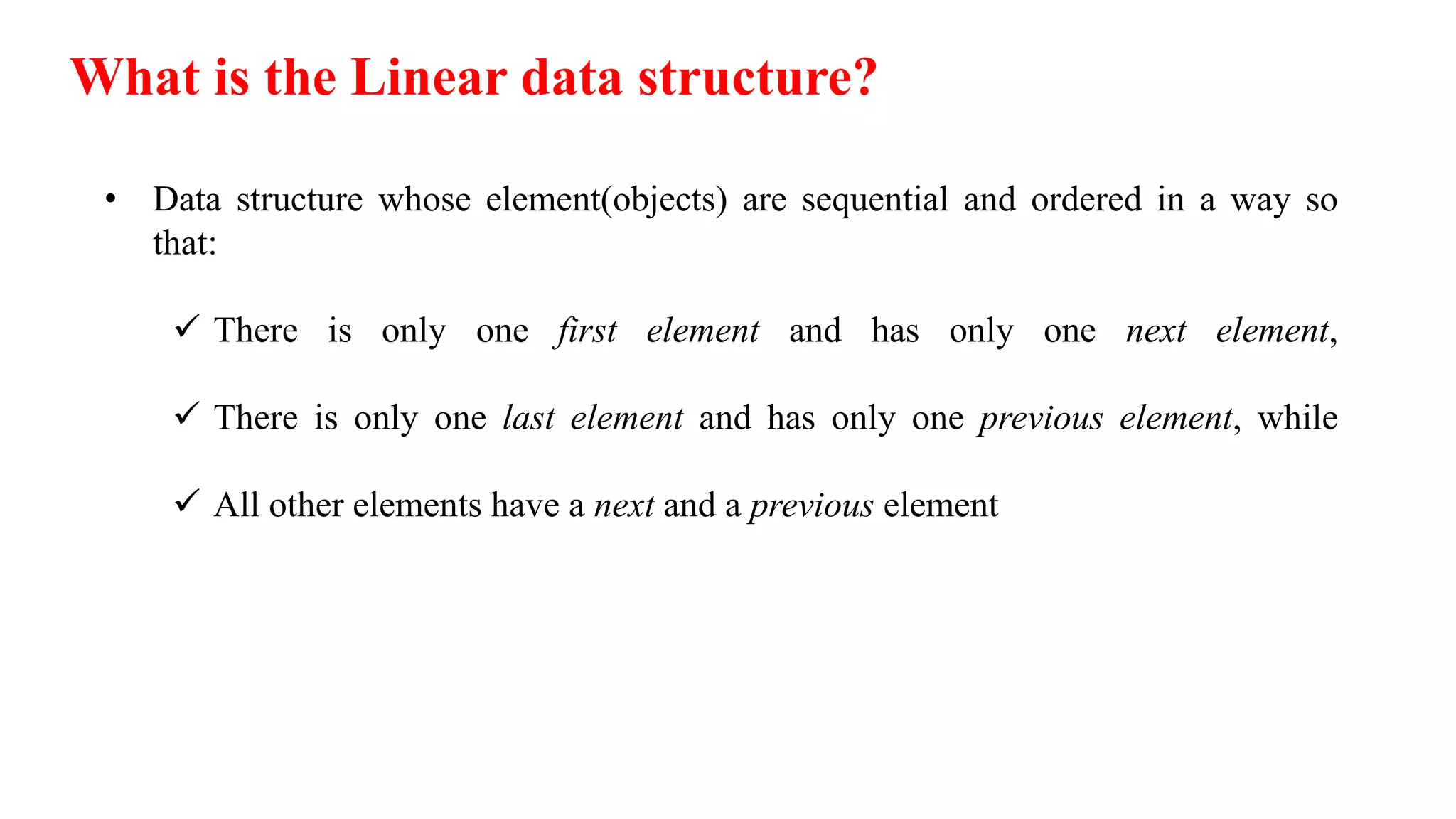 What is the Linear data structure?
• Data structure whose element(objects) are sequential and ordered in a way so
that:
 There is only one first element and has only one next element,
 There is only one last element and has only one previous element, while
 All other elements have a next and a previous element
 