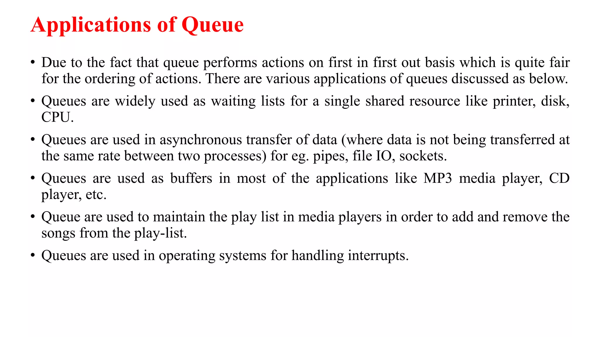 Applications of Queue
• Due to the fact that queue performs actions on first in first out basis which is quite fair
for the ordering of actions. There are various applications of queues discussed as below.
• Queues are widely used as waiting lists for a single shared resource like printer, disk,
CPU.
• Queues are used in asynchronous transfer of data (where data is not being transferred at
the same rate between two processes) for eg. pipes, file IO, sockets.
• Queues are used as buffers in most of the applications like MP3 media player, CD
player, etc.
• Queue are used to maintain the play list in media players in order to add and remove the
songs from the play-list.
• Queues are used in operating systems for handling interrupts.
 