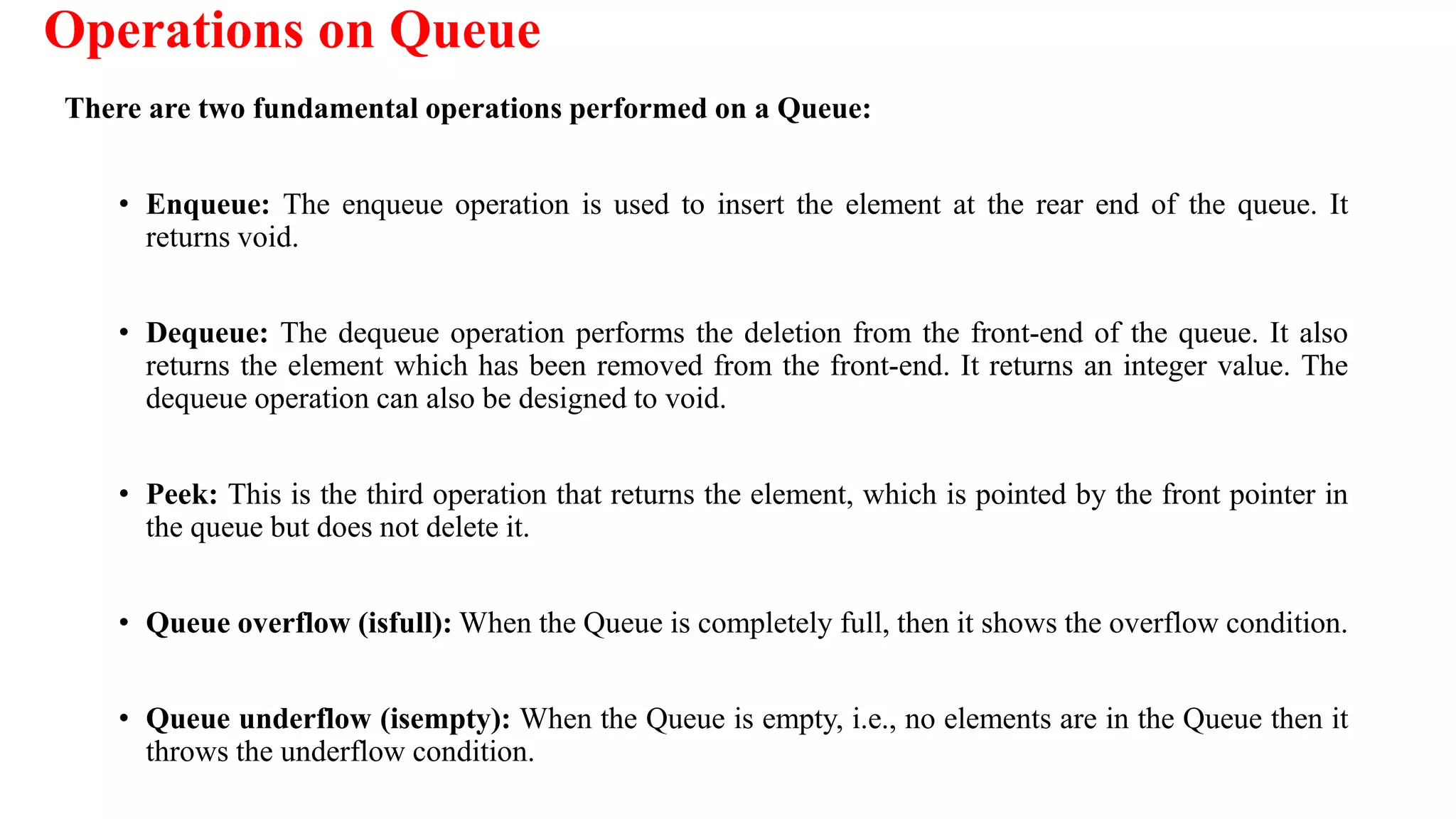 Operations on Queue
There are two fundamental operations performed on a Queue:
• Enqueue: The enqueue operation is used to insert the element at the rear end of the queue. It
returns void.
• Dequeue: The dequeue operation performs the deletion from the front-end of the queue. It also
returns the element which has been removed from the front-end. It returns an integer value. The
dequeue operation can also be designed to void.
• Peek: This is the third operation that returns the element, which is pointed by the front pointer in
the queue but does not delete it.
• Queue overflow (isfull): When the Queue is completely full, then it shows the overflow condition.
• Queue underflow (isempty): When the Queue is empty, i.e., no elements are in the Queue then it
throws the underflow condition.
 