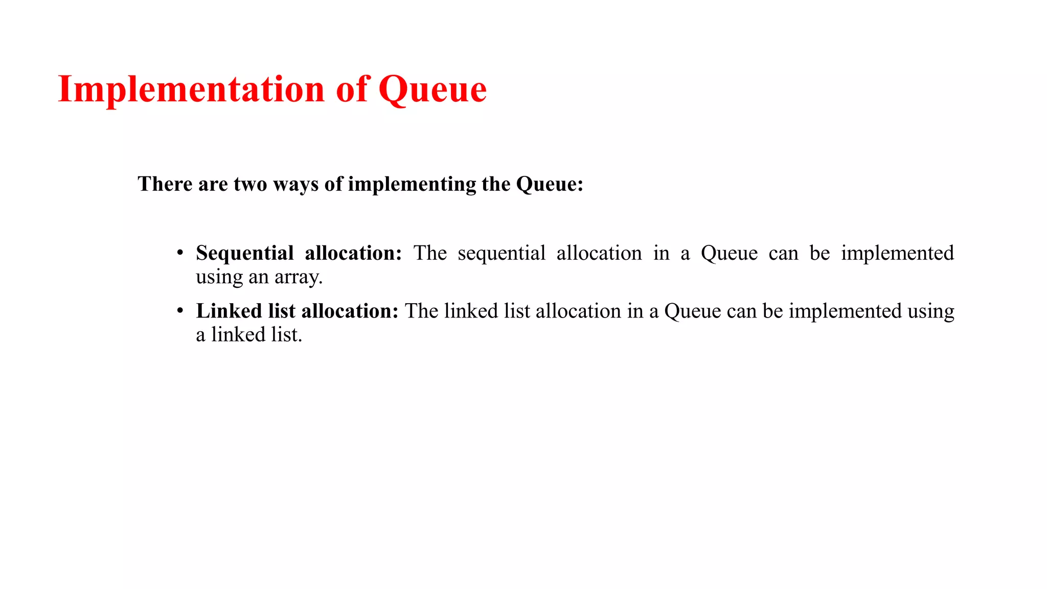 Implementation of Queue
There are two ways of implementing the Queue:
• Sequential allocation: The sequential allocation in a Queue can be implemented
using an array.
• Linked list allocation: The linked list allocation in a Queue can be implemented using
a linked list.
 