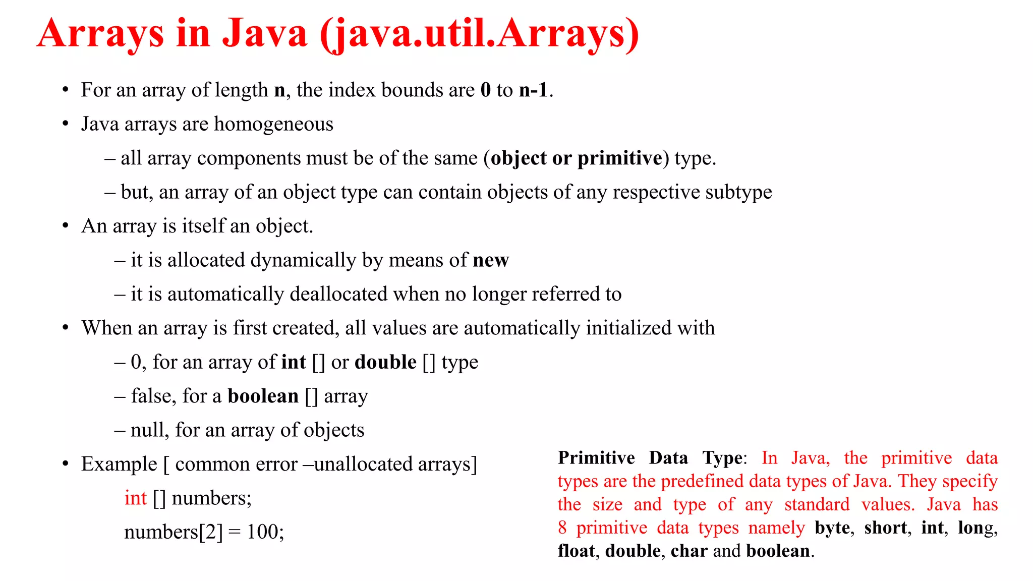 Arrays in Java (java.util.Arrays)
• For an array of length n, the index bounds are 0 to n-1.
• Java arrays are homogeneous
– all array components must be of the same (object or primitive) type.
– but, an array of an object type can contain objects of any respective subtype
• An array is itself an object.
– it is allocated dynamically by means of new
– it is automatically deallocated when no longer referred to
• When an array is first created, all values are automatically initialized with
– 0, for an array of int [] or double [] type
– false, for a boolean [] array
– null, for an array of objects
• Example [ common error –unallocated arrays]
int [] numbers;
numbers[2] = 100;
Primitive Data Type: In Java, the primitive data
types are the predefined data types of Java. They specify
the size and type of any standard values. Java has
8 primitive data types namely byte, short, int, long,
float, double, char and boolean.
 