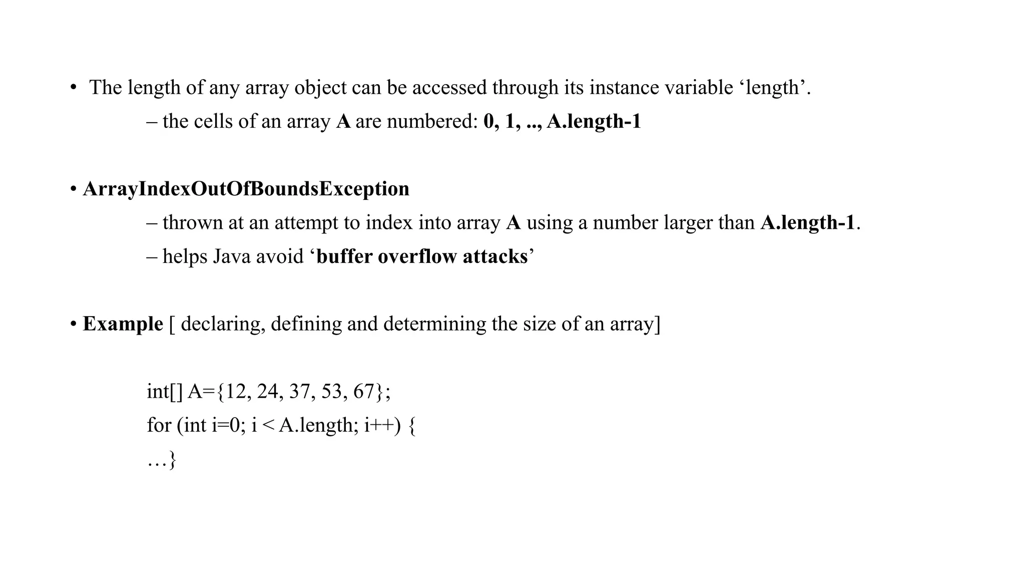 • The length of any array object can be accessed through its instance variable ‘length’.
– the cells of an array A are numbered: 0, 1, .., A.length-1
• ArrayIndexOutOfBoundsException
– thrown at an attempt to index into array A using a number larger than A.length-1.
– helps Java avoid ‘buffer overflow attacks’
• Example [ declaring, defining and determining the size of an array]
int[] A={12, 24, 37, 53, 67};
for (int i=0; i < A.length; i++) {
…}
 