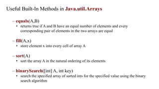 Useful Built-In Methods in Java.util.Arrays
– equals(A,B)
• returns true if A and B have an equal number of elements and every
corresponding pair of elements in the two arrays are equal
– fill(A,x)
• store element x into every cell of array A
– sort(A)
• sort the array A in the natural ordering of its elements
– binarySearch([int] A, int key)
• search the specified array of sorted ints for the specified value using the binary
search algorithm
 