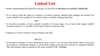 Linked List
• Before understanding the linked list concept, we first look at why there is a need for a linked list.
• If we want to store the value in a memory, we need a memory manager that manages the memory for
every variable. For example, if we want to create a variable of integer type like:
int x;
• In the above example, we have created a variable 'x' of type integer. As we know that integer variable
occupies 4 bytes, so 'x' variable will occupy 4 bytes to store the value.
• Suppose we want to create an array of integer type like:
int x[3];
• In the above example, we have declared an array of size 3. As we know, that all the values of an array
are stored in a continuous manner, so all the three values of an array are stored in a sequential fashion.
The total memory space occupied by the array would be 3*4 = 12 bytes.
 