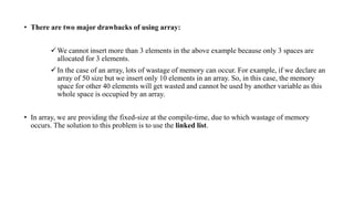 • There are two major drawbacks of using array:
We cannot insert more than 3 elements in the above example because only 3 spaces are
allocated for 3 elements.
In the case of an array, lots of wastage of memory can occur. For example, if we declare an
array of 50 size but we insert only 10 elements in an array. So, in this case, the memory
space for other 40 elements will get wasted and cannot be used by another variable as this
whole space is occupied by an array.
• In array, we are providing the fixed-size at the compile-time, due to which wastage of memory
occurs. The solution to this problem is to use the linked list.
 