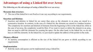 Advantages of using a Linked list over Array
The following are the advantages of using a linked list over an array:
•Dynamic data structure:
 The size of the linked list is not fixed as it can vary according to our requirements.
•Insertion and Deletion:
 Insertion and deletion in linked list are easier than array as the elements in an array are stored in a
consecutive location. In contrast, in the case of a linked list, the elements are stored in a random location.
The complexity for insertion and deletion of elements from the beginning is O(1) in the linked list, while in
the case of an array, the complexity would be O(n). If we want to insert or delete the element in an array,
then we need to shift the elements for creating the space. On the other hand, in the linked list, we do not
have to shift the elements. In the linked list, we just need to update the address of the pointer in the node.
•Memory efficient
 Its memory consumption is efficient as the size of the linked list can grow or shrink according to our
requirements.
•Implementation
 Both the stacks and queues can be implemented using a linked list.
 