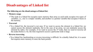 Disadvantages of Linked list
The following are the disadvantages of linked list:
• Memory usage
The node in a linked list occupies more memory than array as each node occupies two types of
variables, i.e., one is a simple variable, and another is a pointer variable that occupies 4 bytes in
the memory.
• Traversal
In a linked list, the traversal is not easy. If we want to access the element in a linked list, we
cannot access the element randomly, but in the case of an array, we can randomly access the
element by index. For example, if we want to access the 3rd node, then we need to traverse all
the nodes before it. So, the time required to access a particular node is large.
• Reverse traversing
In a linked list, backtracking or reverse traversing is difficult. In a doubly linked list, it is easier
but requires more memory to store the back pointer.
 