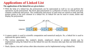 Applications of Linked List
The applications of the linked list are given below:
 With the help of a linked list, the polynomials can be represented as well as we can perform the
operations on the polynomial. We know that polynomial is a collection of terms in which each term
contains coefficient and power. The coefficients and power of each term are stored as node and link
pointer points to the next element in a linked list, so linked list can be used to create, delete and
display the polynomial.
 A sparse matrix is used in scientific computation and numerical analysis. So, a linked list is used to
represent the sparse matrix.
• The various operations like student's details, employee's details or product details can be
implemented using the linked list as the linked list uses the structure data type that can hold different
data types.
• Stack, Queue, tree and various other data structures can be implemented using a linked list.
 