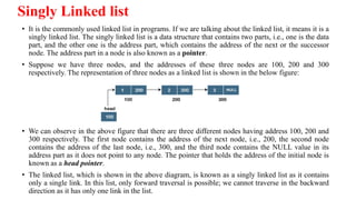 Singly Linked list
• It is the commonly used linked list in programs. If we are talking about the linked list, it means it is a
singly linked list. The singly linked list is a data structure that contains two parts, i.e., one is the data
part, and the other one is the address part, which contains the address of the next or the successor
node. The address part in a node is also known as a pointer.
• Suppose we have three nodes, and the addresses of these three nodes are 100, 200 and 300
respectively. The representation of three nodes as a linked list is shown in the below figure:
• We can observe in the above figure that there are three different nodes having address 100, 200 and
300 respectively. The first node contains the address of the next node, i.e., 200, the second node
contains the address of the last node, i.e., 300, and the third node contains the NULL value in its
address part as it does not point to any node. The pointer that holds the address of the initial node is
known as a head pointer.
• The linked list, which is shown in the above diagram, is known as a singly linked list as it contains
only a single link. In this list, only forward traversal is possible; we cannot traverse in the backward
direction as it has only one link in the list.
 