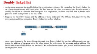 Doubly linked list
• As the name suggests, the doubly linked list contains two pointers. We can define the doubly linked list
as a linear data structure with three parts: the data part and the other two address part. In other words, a
doubly linked list is a list that has three parts in a single node, includes one data part, a pointer to its
previous node, and a pointer to the next node.
• Suppose we have three nodes, and the address of these nodes are 100, 200 and 300, respectively. The
representation of these nodes in a doubly-linked list is shown below:
• As we can observe in the above figure, the node in a doubly-linked list has two address parts; one part
stores the address of the next while the other part of the node stores the previous node's address. The
initial node in the doubly linked list has the NULL value in the address part, which provides the address
of the previous node.
 