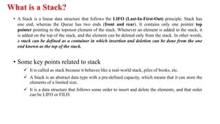 What is a Stack?
• A Stack is a linear data structure that follows the LIFO (Last-In-First-Out) principle. Stack has
one end, whereas the Queue has two ends (front and rear). It contains only one pointer top
pointer pointing to the topmost element of the stack. Whenever an element is added in the stack, it
is added on the top of the stack, and the element can be deleted only from the stack. In other words,
a stack can be defined as a container in which insertion and deletion can be done from the one
end known as the top of the stack.
• Some key points related to stack
 It is called as stack because it behaves like a real-world stack, piles of books, etc.
 A Stack is an abstract data type with a pre-defined capacity, which means that it can store the
elements of a limited size.
 It is a data structure that follows some order to insert and delete the elements, and that order
can be LIFO or FILO.
 