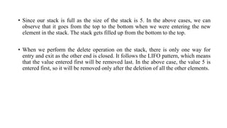 • Since our stack is full as the size of the stack is 5. In the above cases, we can
observe that it goes from the top to the bottom when we were entering the new
element in the stack. The stack gets filled up from the bottom to the top.
• When we perform the delete operation on the stack, there is only one way for
entry and exit as the other end is closed. It follows the LIFO pattern, which means
that the value entered first will be removed last. In the above case, the value 5 is
entered first, so it will be removed only after the deletion of all the other elements.
 