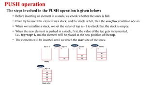 PUSH operation
The steps involved in the PUSH operation is given below:
• Before inserting an element in a stack, we check whether the stack is full.
• If we try to insert the element in a stack, and the stack is full, then the overflow condition occurs.
• When we initialize a stack, we set the value of top as -1 to check that the stack is empty.
• When the new element is pushed in a stack, first, the value of the top gets incremented,
i.e., top=top+1, and the element will be placed at the new position of the top.
• The elements will be inserted until we reach the max size of the stack.
 