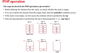 POP operation
The steps involved In the POP operation is given below:
• Before deleting the element from the stack, we check whether the stack is empty.
• If we try to delete the element from the empty stack, then the underflow condition occurs.
• If the stack is not empty, we first access the element which is pointed by the top
• Once the pop operation is performed, the top is decremented by 1, i.e., top=top-1.
 
