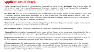 Applications of Stack
• String reversal: Stack is also used for reversing a string. For example, we want to reverse a "javaTpoint" string, so we can achieve this
with the help of a stack. First, we push all the characters of the string in a stack until we reach the null character. After pushing all the
characters, we start taking out the character one by one until we reach the bottom of the stack.
• UNDO/REDO: It can also be used for performing UNDO/REDO operations. For example, we have an editor in which we write 'a', then
'b', and then 'c'; therefore, the text written in an editor is abc. So, there are three states, a, ab, and abc, which are stored in a stack. There
would be two stacks in which one stack shows UNDO state, and the other shows REDO state. If we want to perform UNDO operation,
and want to achieve 'ab' state, then we implement pop operation.
• Recursion: The recursion means that the function is calling itself again. To maintain the previous states, the compiler creates a system
stack in which all the previous records of the function are maintained.
• DFS(Depth First Search): This search is implemented on a Graph, and Graph uses the stack data structure.
• Backtracking: Suppose we have to create a path to solve a maze problem. If we are moving in a particular path, and we realize that we
come on the wrong way. In order to come at the beginning of the path to create a new path, we have to use the stack data structure.
• Expression conversion: Stack can also be used for expression conversion. This is one of the most important applications of stack. The
list of the expression conversion is given below:Infix to prefix Infix to postfix Prefix to infix Prefix to postfix Postfix to infix
• Memory management: The stack manages the memory. The memory is assigned in the contiguous memory blocks. The memory is
known as stack memory as all the variables are assigned in a function call stack memory. The memory size assigned to the program is
known to the compiler. When the function is created, all its variables are assigned in the stack memory. When the function completed its
execution, all the variables assigned in the stack are released.
 