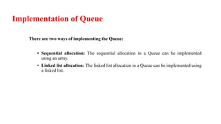 Implementation of Queue
There are two ways of implementing the Queue:
• Sequential allocation: The sequential allocation in a Queue can be implemented
using an array.
• Linked list allocation: The linked list allocation in a Queue can be implemented using
a linked list.
 