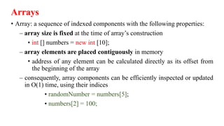 Arrays
• Array: a sequence of indexed components with the following properties:
– array size is fixed at the time of array’s construction
• int [] numbers = new int [10];
– array elements are placed contiguously in memory
• address of any element can be calculated directly as its offset from
the beginning of the array
– consequently, array components can be efficiently inspected or updated
in O(1) time, using their indices
• randomNumber = numbers[5];
• numbers[2] = 100;
 